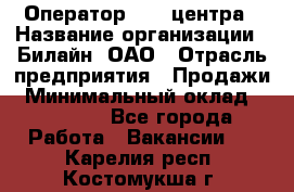 Оператор Call-центра › Название организации ­ Билайн, ОАО › Отрасль предприятия ­ Продажи › Минимальный оклад ­ 35 000 - Все города Работа » Вакансии   . Карелия респ.,Костомукша г.